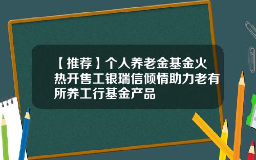 【推荐】个人养老金基金火热开售工银瑞信倾情助力老有所养工行基金产品