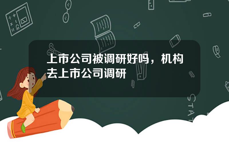 上市公司被调研好吗，机构去上市公司调研