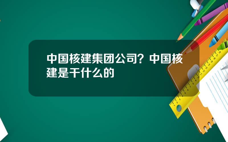 中国核建集团公司？中国核建是干什么的