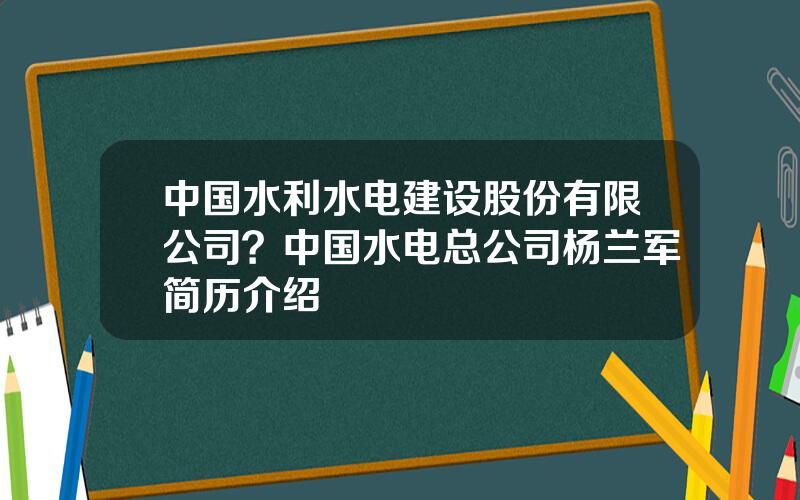 中国水利水电建设股份有限公司？中国水电总公司杨兰军简历介绍