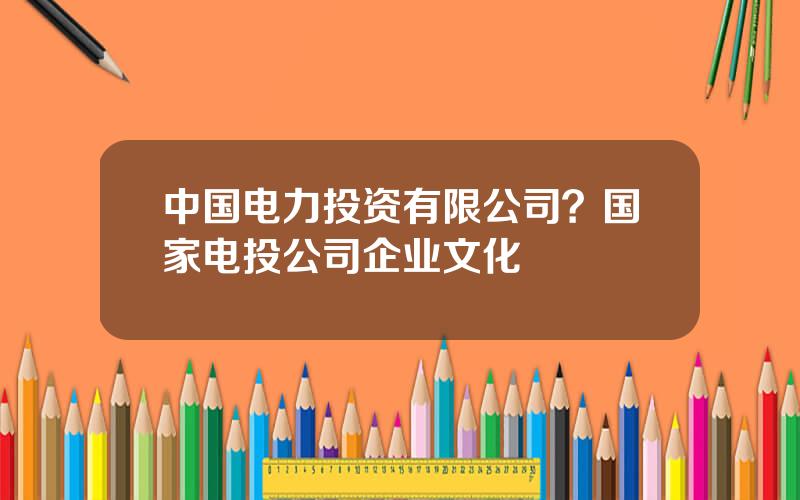 中国电力投资有限公司？国家电投公司企业文化