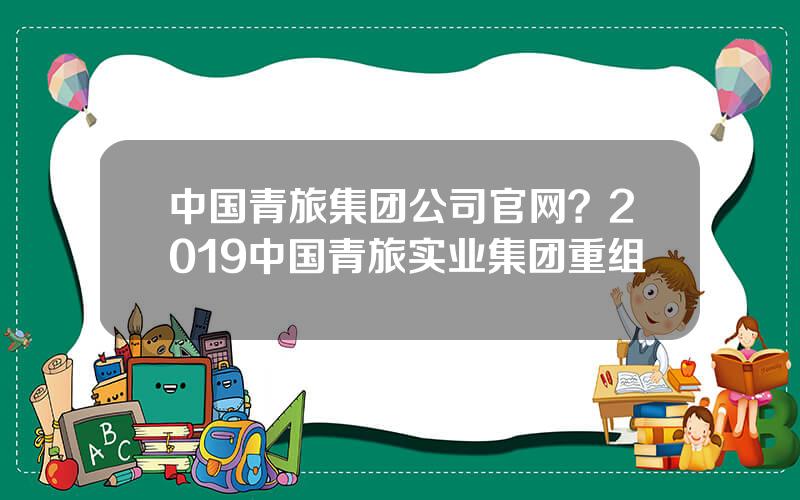 中国青旅集团公司官网？2019中国青旅实业集团重组