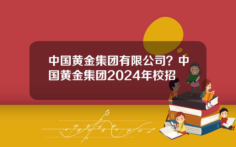 中国黄金集团有限公司？中国黄金集团2024年校招