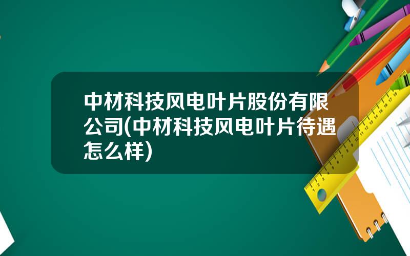 中材科技风电叶片股份有限公司(中材科技风电叶片待遇怎么样)