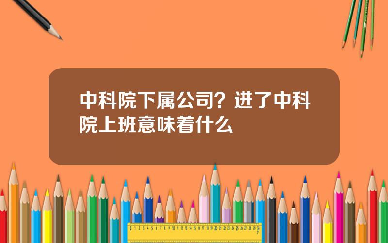 中科院下属公司？进了中科院上班意味着什么