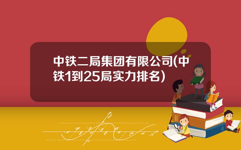 中铁二局集团有限公司(中铁1到25局实力排名)