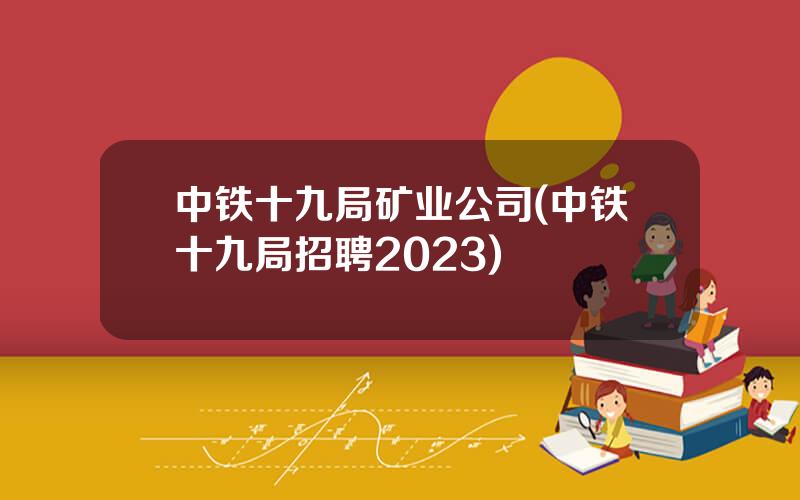 中铁十九局矿业公司(中铁十九局招聘2023)