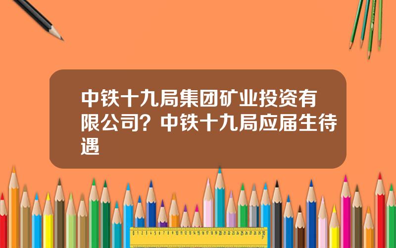 中铁十九局集团矿业投资有限公司？中铁十九局应届生待遇