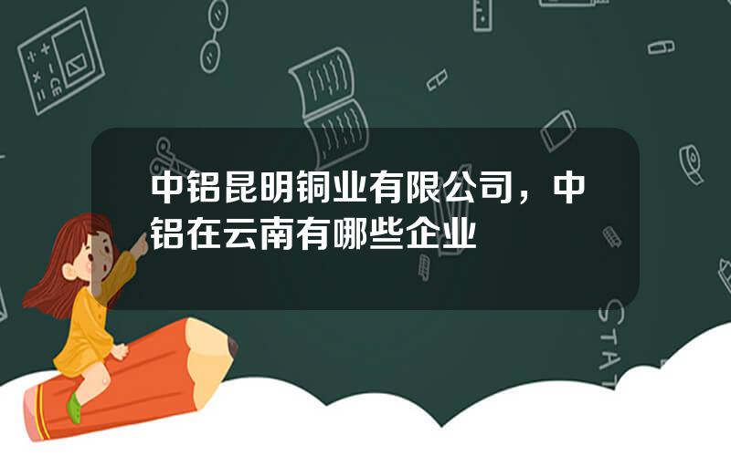 中铝昆明铜业有限公司，中铝在云南有哪些企业