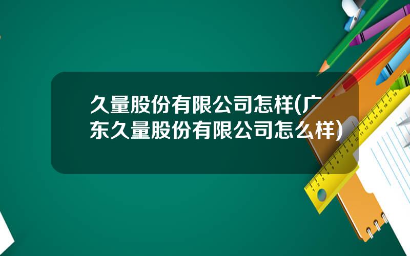 久量股份有限公司怎样(广东久量股份有限公司怎么样)