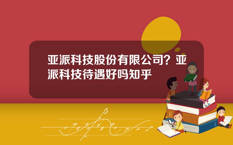 亚派科技股份有限公司？亚派科技待遇好吗知乎