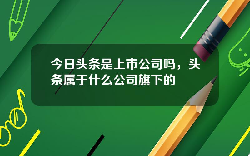 今日头条是上市公司吗，头条属于什么公司旗下的