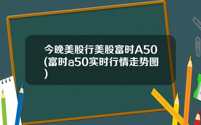 今晚美股行美股富时A50(富时a50实时行情走势图)