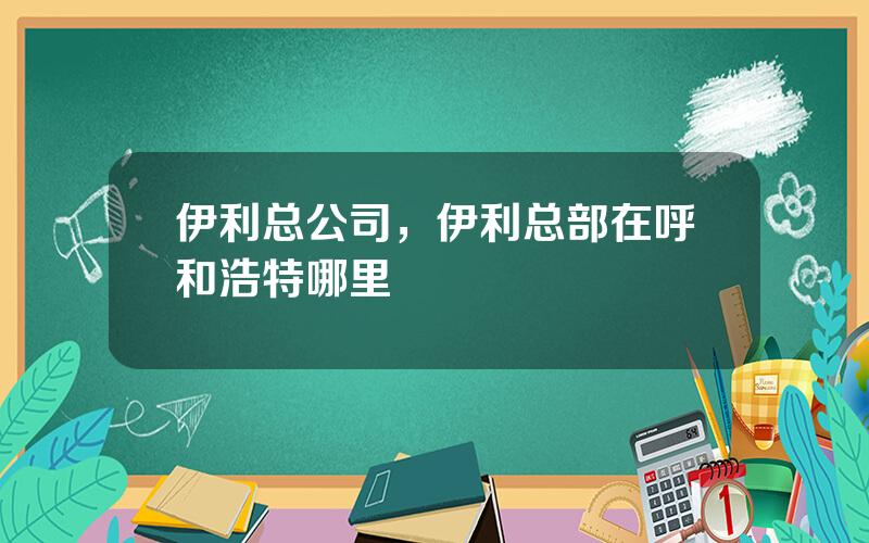 伊利总公司，伊利总部在呼和浩特哪里