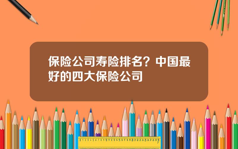 保险公司寿险排名？中国最好的四大保险公司