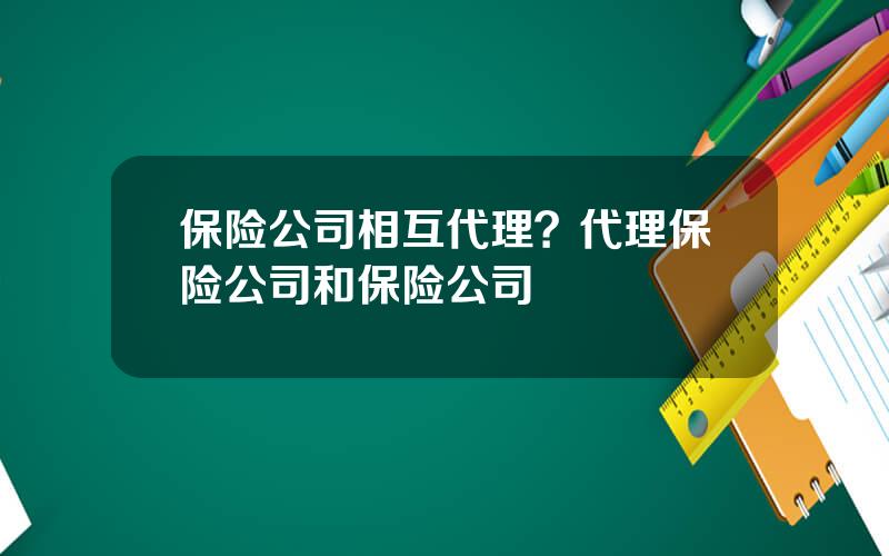 保险公司相互代理？代理保险公司和保险公司