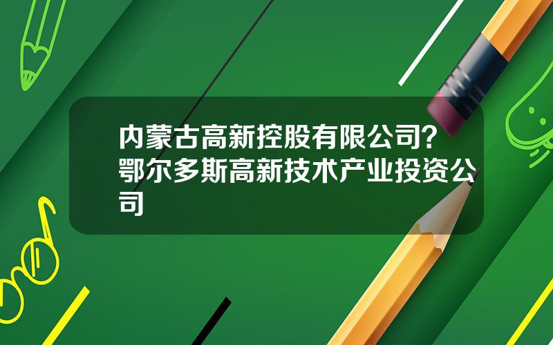 内蒙古高新控股有限公司？鄂尔多斯高新技术产业投资公司