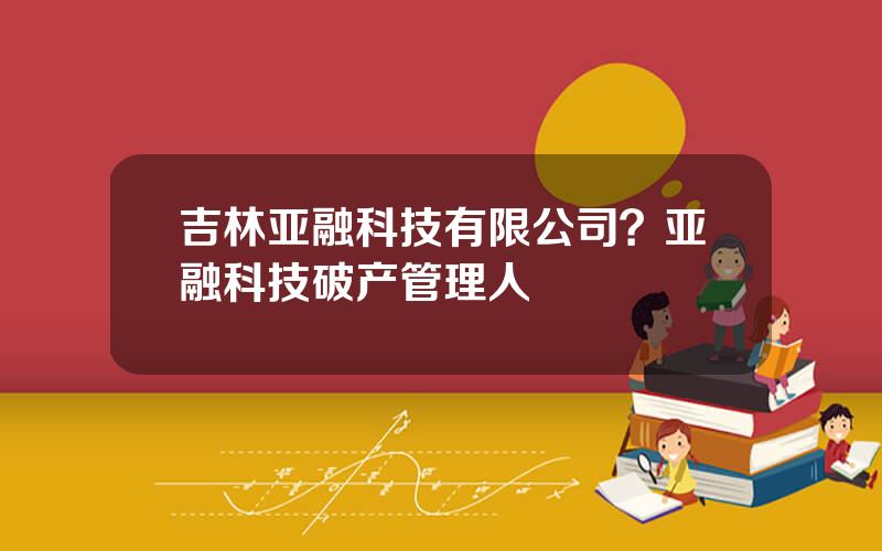 吉林亚融科技有限公司？亚融科技破产管理人