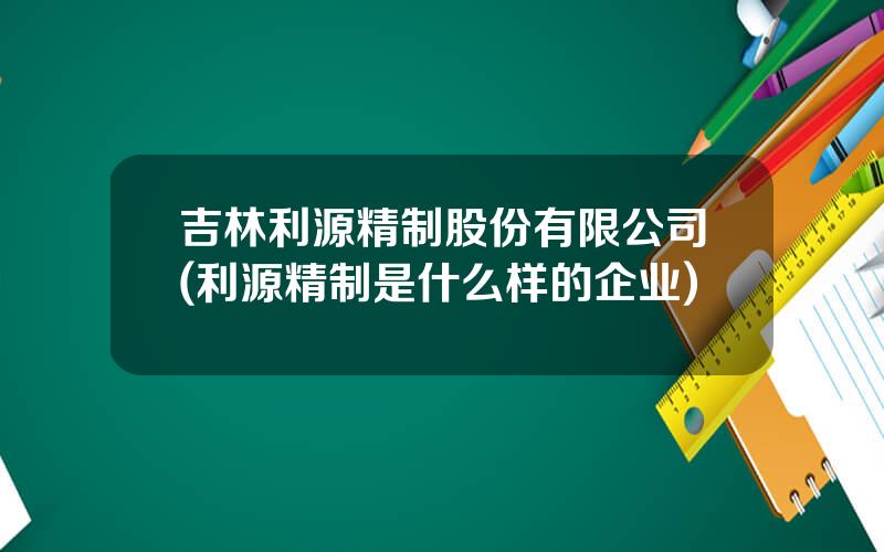 吉林利源精制股份有限公司(利源精制是什么样的企业)