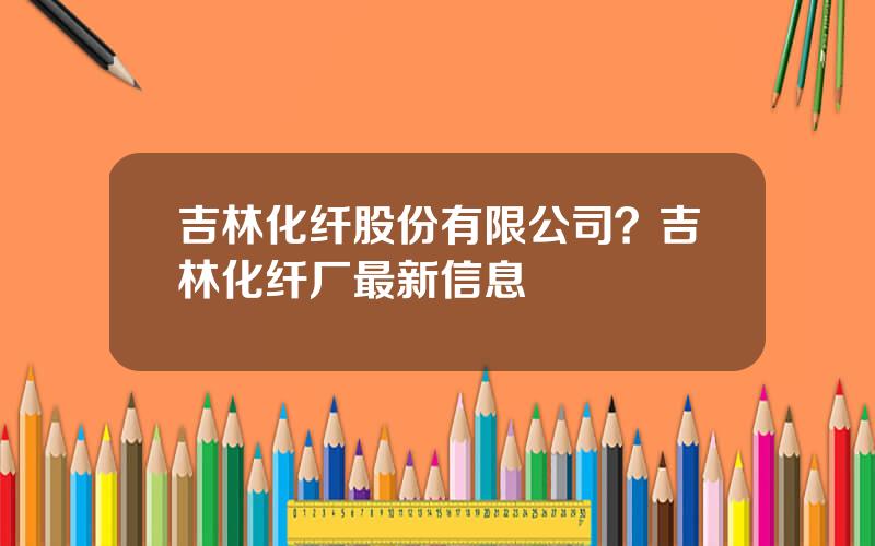 吉林化纤股份有限公司？吉林化纤厂最新信息