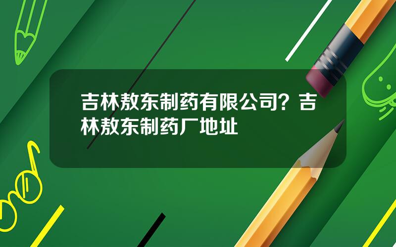 吉林敖东制药有限公司？吉林敖东制药厂地址