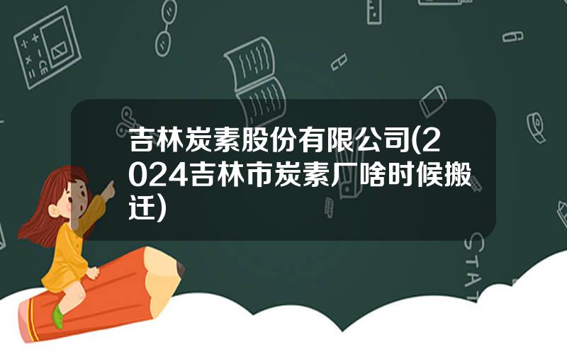 吉林炭素股份有限公司(2024吉林市炭素厂啥时候搬迁)