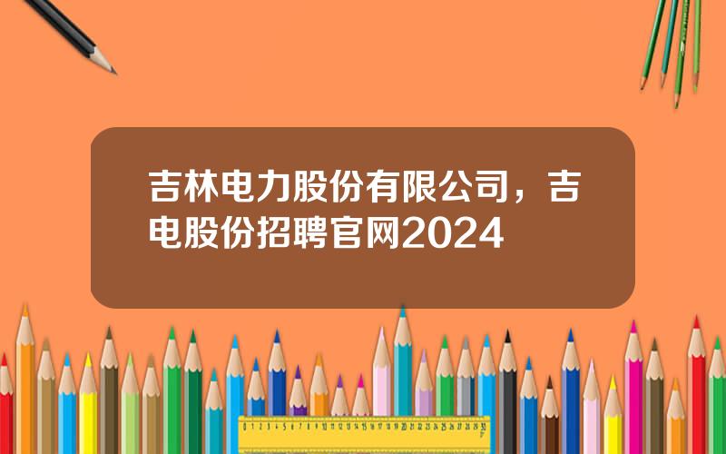 吉林电力股份有限公司，吉电股份招聘官网2024