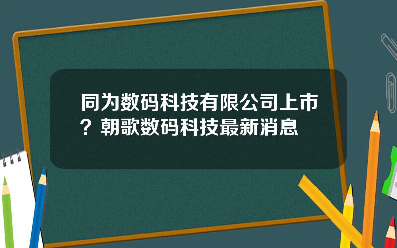 同为数码科技有限公司上市？朝歌数码科技最新消息