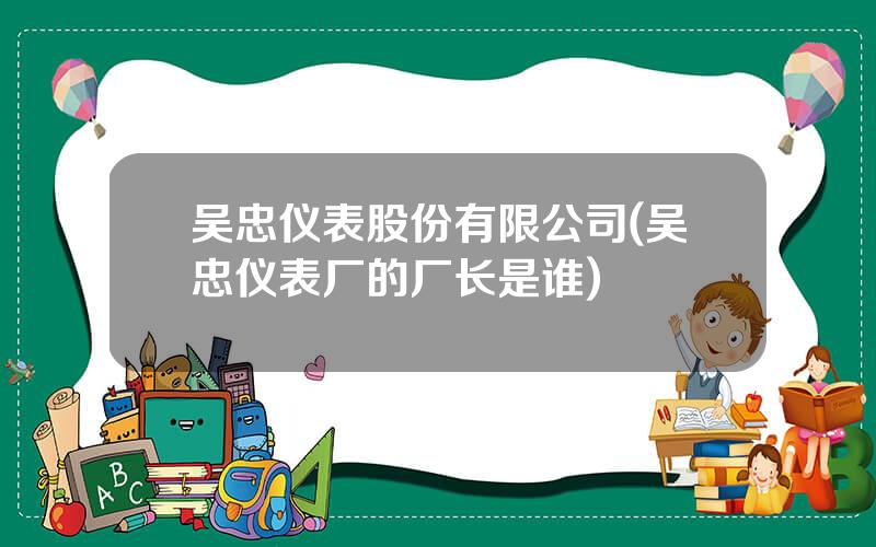 吴忠仪表股份有限公司(吴忠仪表厂的厂长是谁)