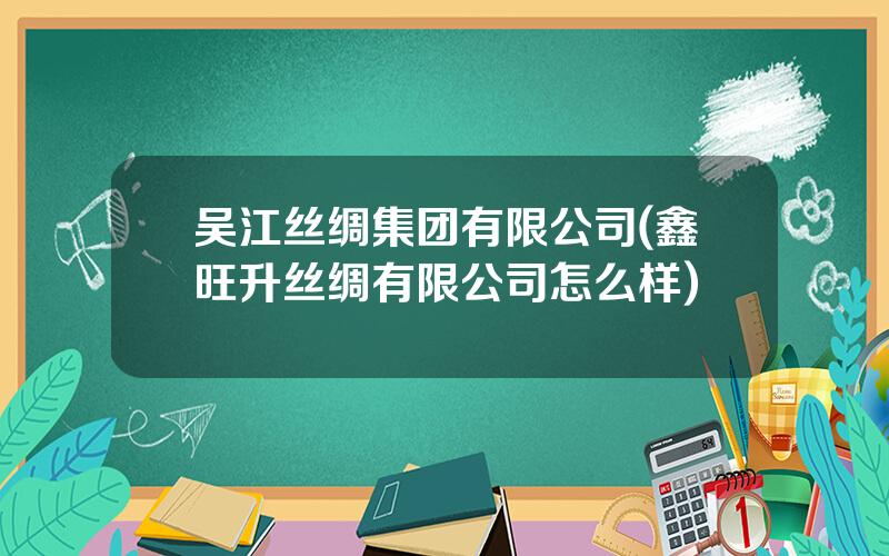 吴江丝绸集团有限公司(鑫旺升丝绸有限公司怎么样)