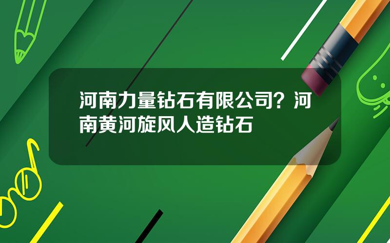 河南力量钻石有限公司？河南黄河旋风人造钻石