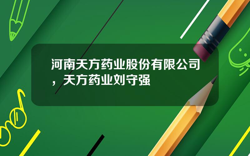 河南天方药业股份有限公司，天方药业刘守强