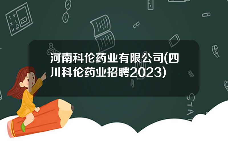 河南科伦药业有限公司(四川科伦药业招聘2023)